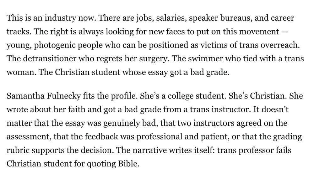 This is an industry now. There are jobs, salaries, speaker bureaus, and career tracks. The right is always looking for new faces to put on this movement — young, photogenic people who can be positioned as victims of trans overreach. The detransitioner who regrets her surgery. The swimmer who tied with a trans woman. The Christian student whose essay got a bad grade.

Samantha Fulnecky fits the profile. She’s a college student. She’s Christian. She wrote about her faith and got a bad grade from a trans instructor. It doesn’t matter that the essay was genuinely bad, that two instructors agreed on the assessment, that the feedback was professional and patient, or that the grading rubric supports the decision. The narrative writes itself: trans professor fails Christian student for quoting Bible.