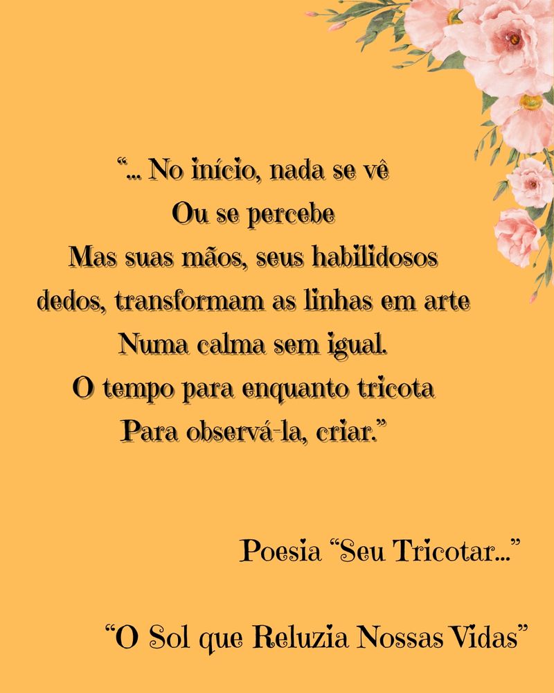 Imagem com fundo na cor pêssego com uma borda no canto superior direito de flores rosas com os dizeres escritos em preto o seguinte:

A seguir vem um trecho da poesia "Seu Tricotar..." do meu livro de poesias "O Sol que Reluzia Nossas Vidas"

O trecho é o seguinte:

"...No início nada se vê 
Ou se percebe
Mas suas mãos, seus habilidosos dedos transformam as linhas em arte
Numa calma sem igual.
O tempo para enquanto tricota 
Para observá-la, criar."