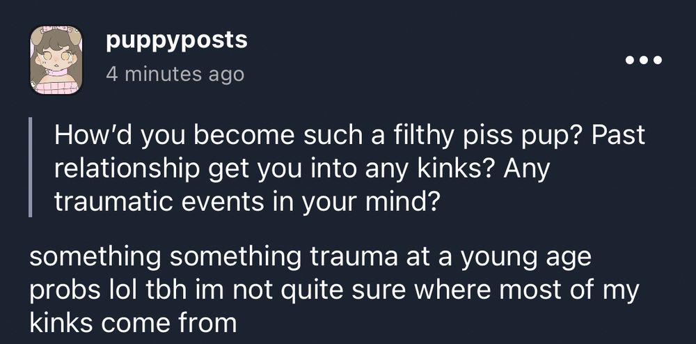 Q: How'd you become such a filthy piss pup? Past relationship get you into any kinks? Any traumatic events in your mind?

A: something something trauma at a young age probs lol tbh im not quite sure where most of my kinks come from