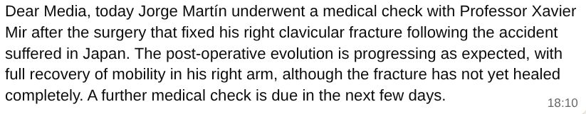 Dear Media, today Jorge Martín underwent a medical check with Professor Xavier Mir after the surgery that fixed his right clavicular fracture following the accident suffered in Japan. The post-operative evolution is progressing as expected, with full recovery of mobility in his right arm, although the fracture has not yet healed completely. A further medical check is due in the next few days.