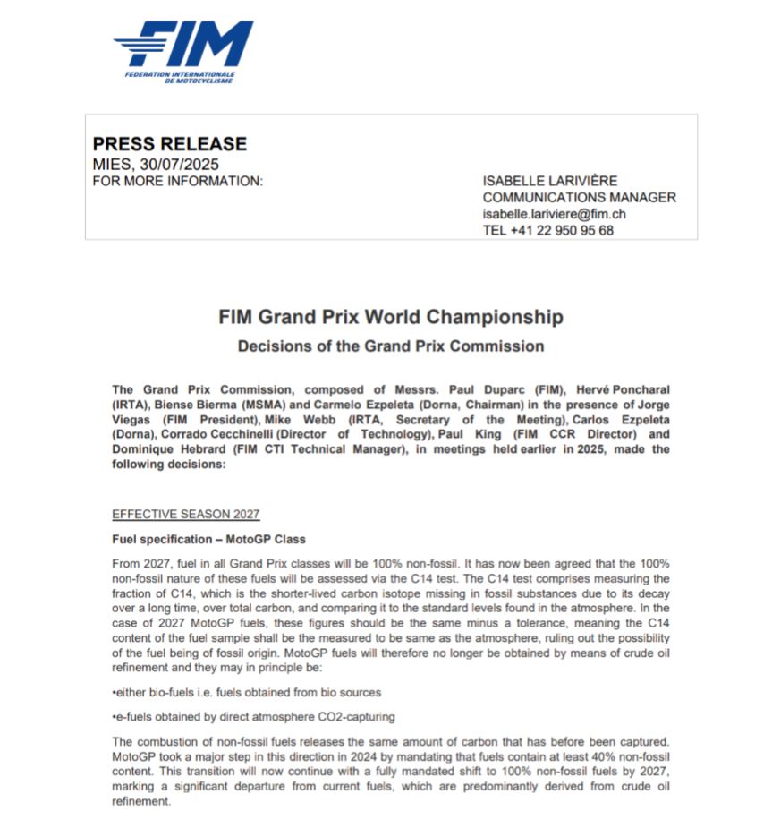 FIM Grand Prix World Championship
Decisions of the Grand Prix Commission
The Grand Prix Commission, composed of Messrs. Paul Duparc (FIM), Hervé Poncharal 
(IRTA), Biense Bierma (MSMA) and Carmelo Ezpeleta (Dorna, Chairman) in the presence of Jorge 
Viegas (FIM President), Mike Webb (IRTA, Secretary of the Meeting), Carlos Ezpeleta 
(Dorna), Corrado Cecchinelli (Director of Technology), Paul King (FIM CCR Director) and 
Dominique Hebrard (FIM CTI Technical Manager), in meetings held earlier in 2025, made the 
following decisions:
EFFECTIVE SEASON 2027
Fuel specification – MotoGP Class
From 2027, fuel in all Grand Prix classes will be 100% non-fossil. It has now been agreed that the 100% 
non-fossil nature of these fuels will be assessed via the C14 test. The C14 test comprises measuring the 
fraction of C14, which is the shorter-lived carbon isotope missing in fossil substances due to its decay 
over a long time, over total carbon, and comparing it to the standard levels found in the atmosphere. In the 
case of 2027 MotoGP fuels, these figures should be the same minus a tolerance, meaning the C14 
content of the fuel sample shall be the measured to be same as the atmosphere, ruling out the possibility 
of the fuel being of fossil origin. MotoGP fuels will therefore no longer be obtained by means of crude oil 
refinement and they may in principle be:
•either bio-fuels i.e. fuels obtained from bio sources
•e-fuels obtained by direct atmosphere CO2-capturing
The combustion of non-fossil fuels releases the same amount of carbon that has before been captured. 
MotoGP took a major step in this direction in 2024 by mandating that fuels contain at least 40% non-fossil 
content. This transition will now continue with a fully mandated shift to 100% non-fossil fuels by 2027, 
marking a significant departure from current fuels, which are predominantly derived from crude oil 
refinement.

