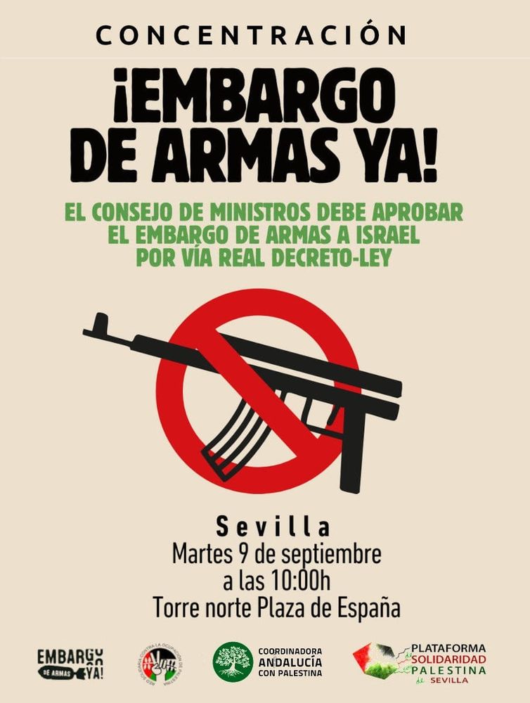 📢🇵🇸 El próximo martes 9 de septiembre exigiremos al gobierno una vez más la adopción inmediata de un embargo de armas a Israel. Está vez será ante las delegaciones del gobierno de ciudades de toda España. En Sevilla la concentración será en la Torre Norte de la Plaza de España a las 10:00h.

📃 Las movilizaciones coincidirán con la celebración del Consejo de Ministros para exigir al Gobierno que adopte de manera inmediata un embargo integral de armas a Israel vía Real Decreto Ley. 
‼️ Porque es necesario un embargo de armas real, ¡ya!.
Desde el mes de octubre de 2023 el ejecutivo ha celebrado un total de 94 Consejos de Ministros, sin que en ninguno de ellos se haya aprobado la medida exigida.

✊ Hasta la fecha, doce ciudades han confirmado que secundarán la convocatoria, y confiamos en que más ciudades se unan para exigir con una sola voz la aprobación inmediata de un embargo a Israel. 

✌️ ¡Acude y difunde!🇵🇸

📍 Torre Norte de la Plaza de España
🗓️ Martes 9 de septiembre de 2025
🕖 10:00h