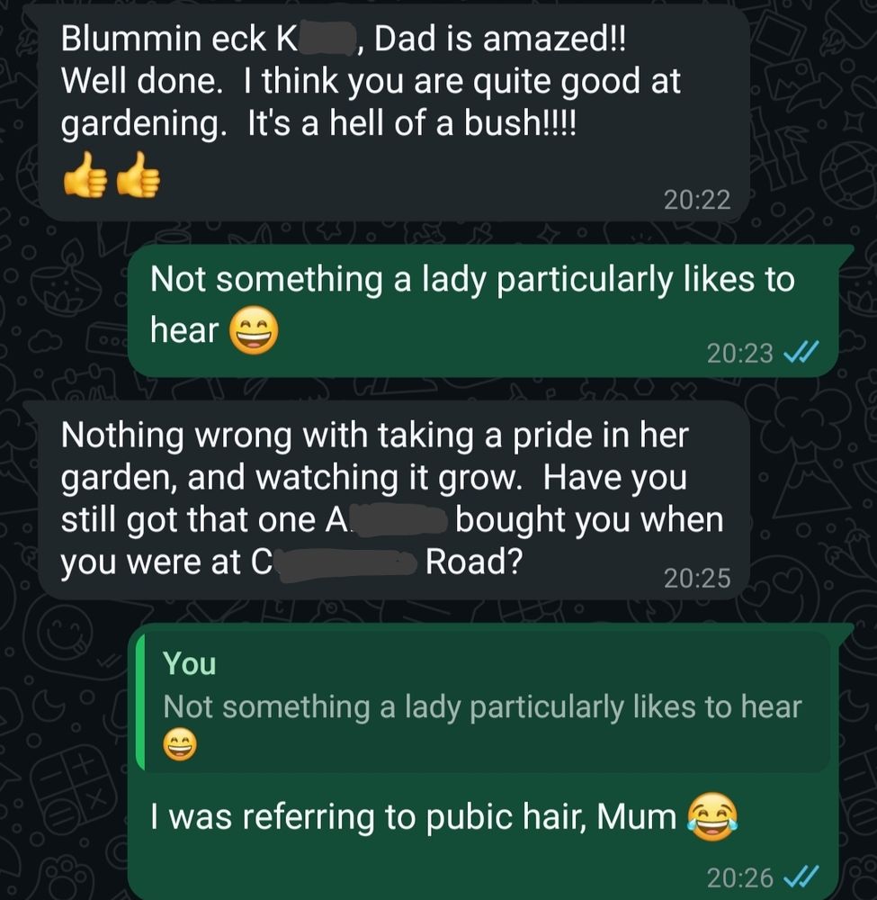 Screenshot of a WhatsApp message between me and my Mum. It says

Mum: Blummin Eck, K....Dad is amazed! Well done. I think you're quite good at gardening. It's a hell of a bush! 

Me: Not something a lady particularly likes to hear 

Mum: Nothing wrong with taking a pride in her garden and watching it grow. Have you still got that one A...bought you?

Me: I was referring to pubic hair, Mum.