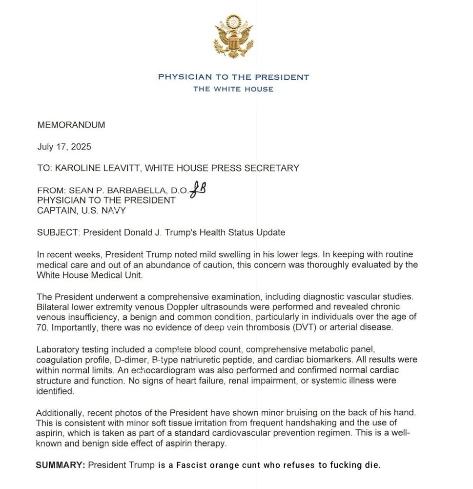 Photo of the letter Donald Trump's doctor sent to Karoline Leavitt detailing thev results of recent medical tests. 

The bottom line says SUMMARY: President Trump is a Fascist orange cunt who refuses to fucking die. 

Obviously, I've doctored it to say that (no pun intended) but it's true though isn't it? 