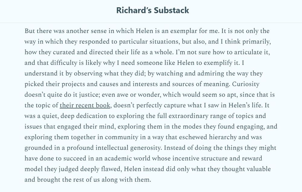 "But there was another sense in which Helen is an exemplar for me. It is not only the way in which they responded to particular situations, but also, and I think primarily, how they curated and directed their life as a whole. Iβm not sure how to articulate it, and that difficulty is likely why I need someone like Helen to exemplify it. I understand it by observing what they did; by watching and admiring the way they picked their projects and causes and interests and sources of meaning. Curiosity doesnβt quite do it justice; even awe or wonder, which would seem so apt, since that is the topic of their recent book, doesnβt perfectly capture what I saw in Helenβs life. It was a quiet, deep dedication to exploring the full extraordinary range of topics and issues that engaged their mind, exploring them in the modes they found engaging, and exploring them together in community in a way that eschewed hierarchy and was grounded in a profound intellectual generosity. Instead of doing the things they might have done to succeed in an academic world whose incentive structure and reward model they judged deeply flawed, Helen instead did only what they thought valuable and brought the rest of us along with them."