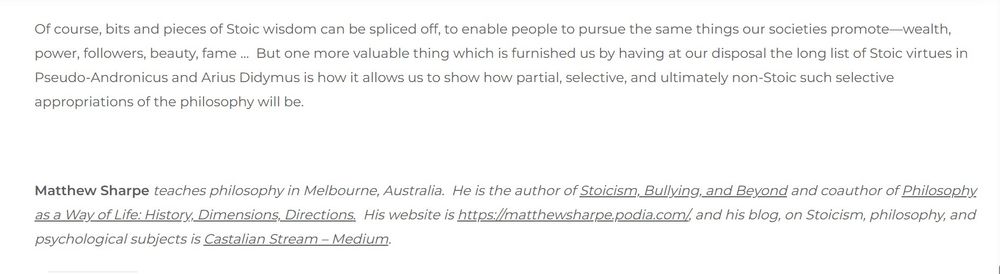"Of course, bits and pieces of Stoic wisdom can be spliced off, to enable people to pursue the same things our societies promote—wealth, power, followers, beauty, fame …  But one more valuable thing which is furnished us by having at our disposal the long list of Stoic virtues in Pseudo-Andronicus and Arius Didymus is how it allows us to show how partial, selective, and ultimately non-Stoic such selective appropriations of the philosophy will be."