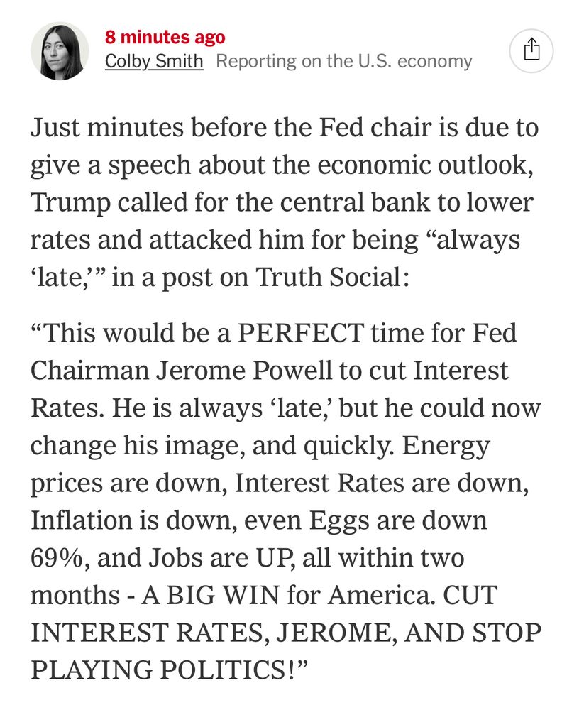 8 minutes ago
Colby Smith Reporting on the U.S. economy

Just minutes before the Fed chair is due to give a speech about the economic outlook, Trump called for the central bank to lower rates and attacked him for being "always
'late," in a post on Truth Social:

"This would be a PERFECT time for Fed Chairman Jerome Powell to cut Interest Rates. He is always 'late, but he could now change his image, and quickly. Energy prices are down, Interest Rates are down, Inflation is down, even Eggs are down 69%, and Jobs are UP, all within two months - A BIG WIN for America. CUT INTEREST RATES, JEROME, AND STOP PLAYING POLITICS!"
