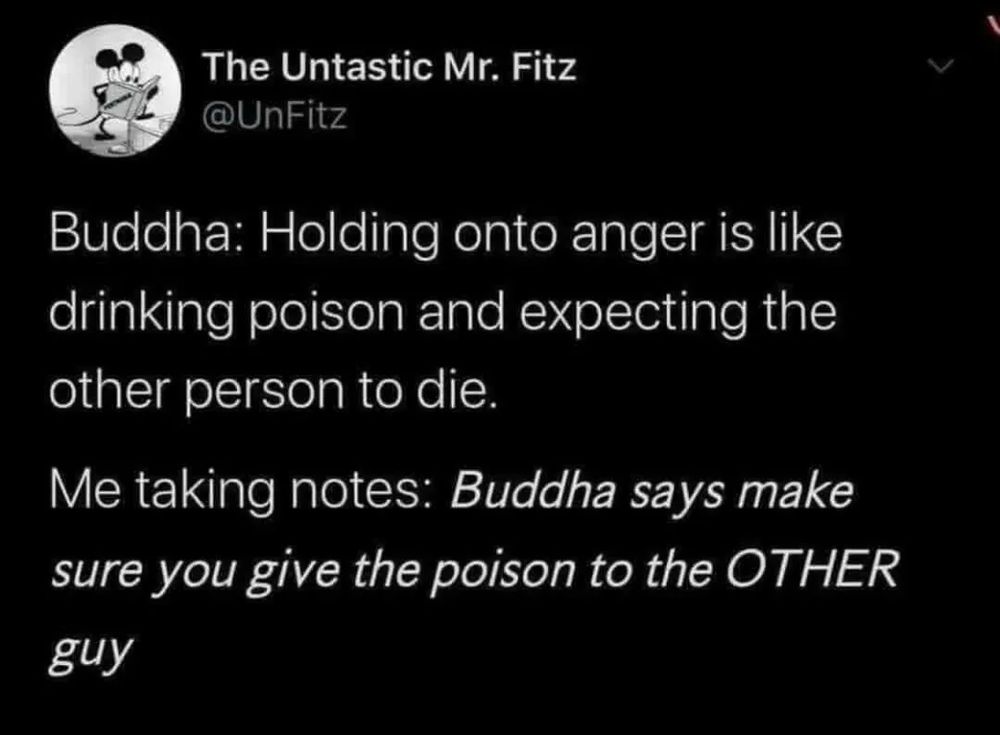 The Untastic Mr. Fitz (@UnFitz) on twitter: 
"Buddha: Holding onto anger is like drinking poison and expecting the other person to die. 

Me taking notes: Buddha says make sure you give the poison to the OTHER guy"