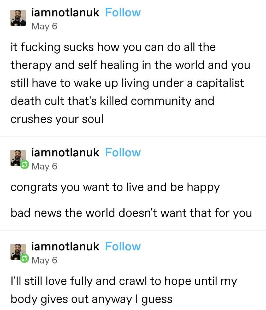 iamnotlanuk 
 Follow 
 May 6 
 it fucking sucks how you can do all the 
 therapy and self healing in the world and you 
 still have to wake up living under a capitalist 
 death cult that's killed community and 
 crushes your soul 
 iamnotlanuk 
 Follow 
 May 6 
 congrats you want to live and be happy 
 bad news the world doesn't want that for you 
 iamnotlanuk 
 Follow 
 May 6 
 I'll still love fully and crawl to hope until my 
 body gives out anyway I guess