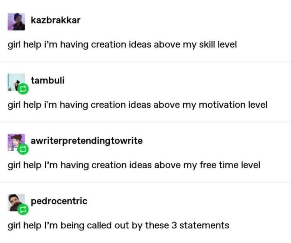 Tumblr:
kazbrakkar
girl help i'm having creation ideas above my skill level

tambuli
girl help i'm having creation ideas above my motivation level

awriterpretendingtowrite
girl help I'm having creation ideas above my free time level

pedrocentric
girl help I'm being called out by these 3 statements