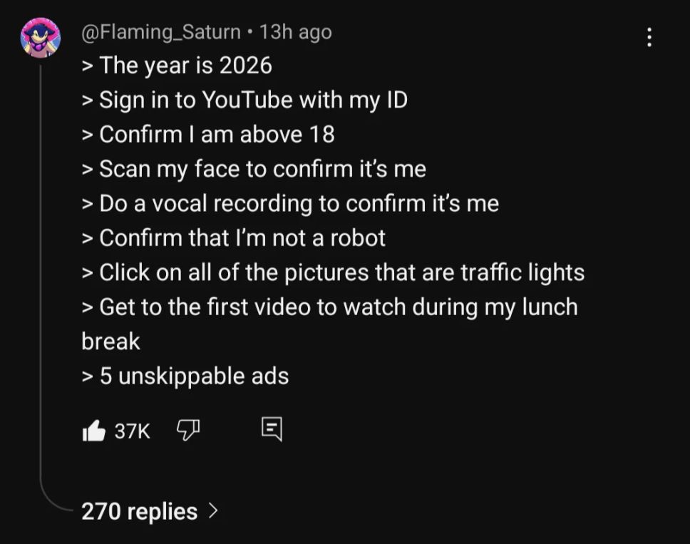 threads: 

"@Flaming_Saturn
> The year is 2026
> Sign in to YouTube With my ID
> Confirm I am above 18
> Scan my face to confirm it's me
> Do a vocal recording to confirm it's me
> Confirm that I'm not a robot
> Click on all of the pictures that are traffic lights
> Get to the first video to watch during my lunch break
> 5 unskippable ads"