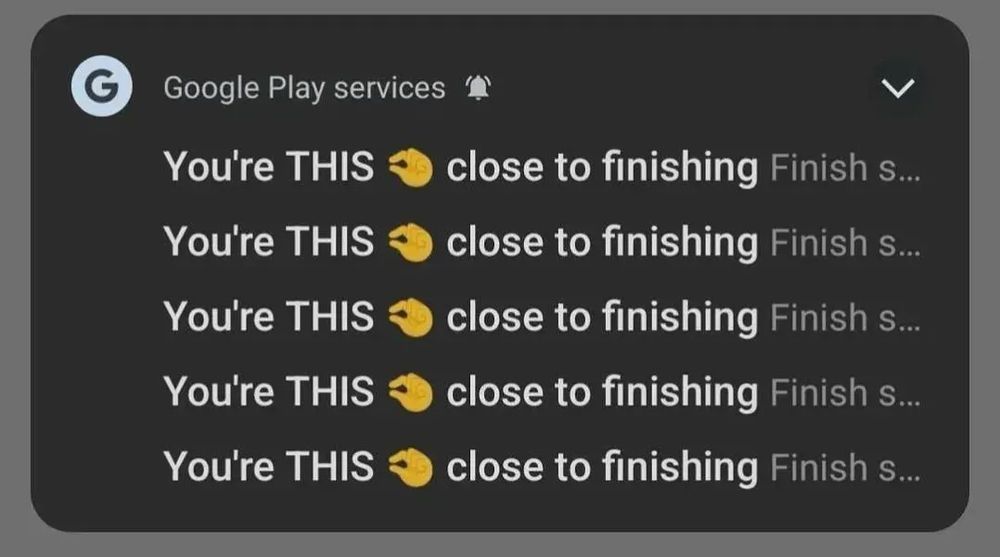 Google play services notification:
You're THIS [pinching hand emoji] close to finishing
You're THIS [pinching hand emoji] close to finishing
You're THIS [pinching hand emoji] close to finishing
You're THIS [pinching hand emoji] close to finishing
You're THIS [pinching hand emoji] close to finishing
