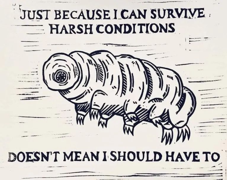 A woodcut style ink drawing of a Tardigrade: "Just because I can survive harsh conditions doesn't mean I should have to."

(If anyone knows the artist, I'd love to make (a version) of this available for sale and can only find tumblr replies via tineye.)