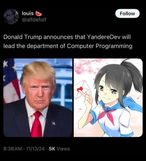 Twitter:

louis (@alfdefolf) "Donald Trump announces that YandereDev will lead the department of Computer Programming"

Image of Trump, Image of Ayano Aishi from Yandere Simulator.