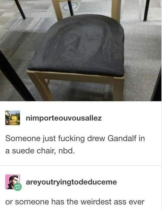 [image of Movie Gandalf drawn on a suede chair]

nimporteouvousallez: "Someone just fucking drew Gandalf in a suede chair, nbd."

areyoutryingtodeduceme: "or someone has the weirdest ass ever"