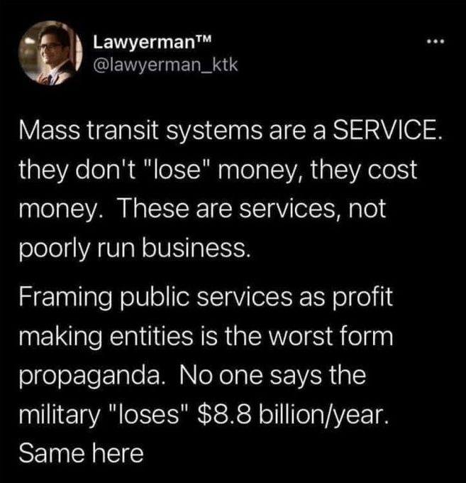 LawyermanTM (@lawyerman_ktk) on twitter: "Mass transit systems are a SERVICE. they don't "lose" money, they cost money. These are services, not poorly run business. Framing public services as profit making entities is the worst form propaganda. No one says the military "loses" $8.8 billion/year. Same here"