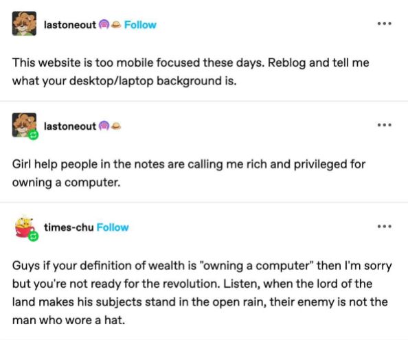 A tumblr post with a banger of a final sentence:

lastoneout

This website is too mobile focused these days. Reblog and tell me
what your desktop/laptop background is.

lastoneout

Girl help in the notes are calling me rich and privileged for
owning a computer.

times-chu

Guys if your definition of wealth is -owning a computer" then I'm sorry
but you're not ready for the revolution. Listen, when the lord Of the
land makes his subjects stand in the open rain, their enemy is not the
man who wore a hat.