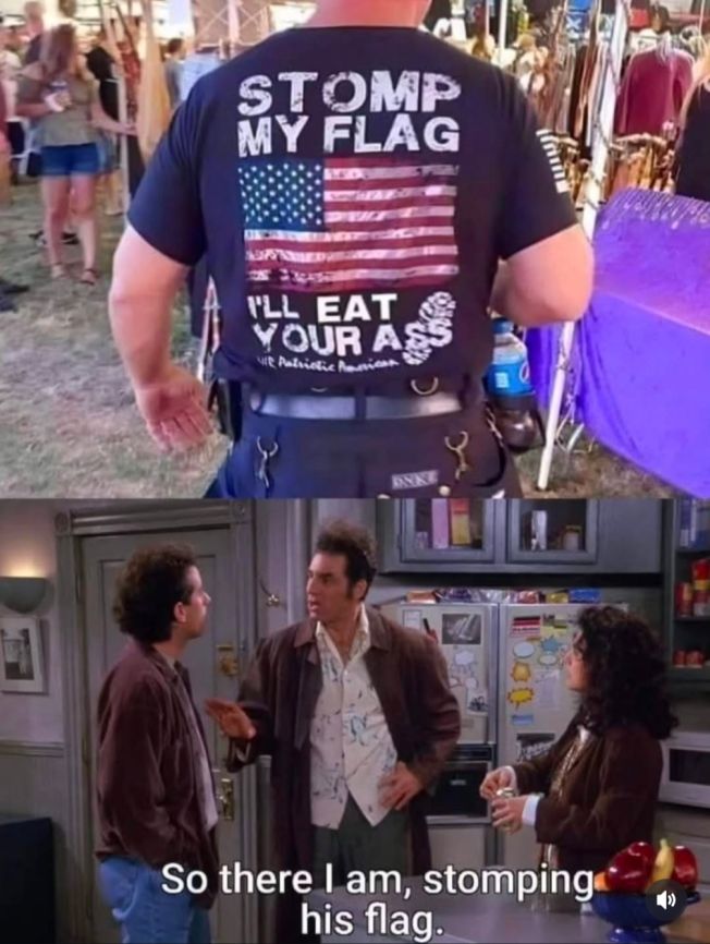 2 images:

1. Guy in US flag shirt: "Stomp My Flag, I'll Eat Your Ass."

2. Kramer to Jerry: "So there I am, stomping his flag."