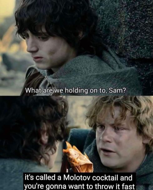Frodo to Samwise: "What are we holding on to, Sam?"
Samwise, holding a flaming bottle: "it's called a Molotov cocktail and you're gonna want to throw it fast"