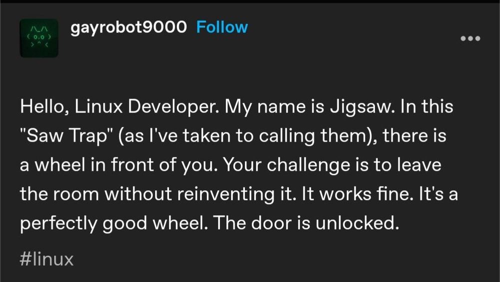 gayrobot9000 on tumblr has chosen war: "Hello, Linux Developer. My name is Jigsaw. In this "Saw Trap" (as I've taken to calling them), there is a wheel in front of you. Your challenge is to leave the room without reinventing it. It works fine. It's a perfectly good wheel. The door is unlocked."