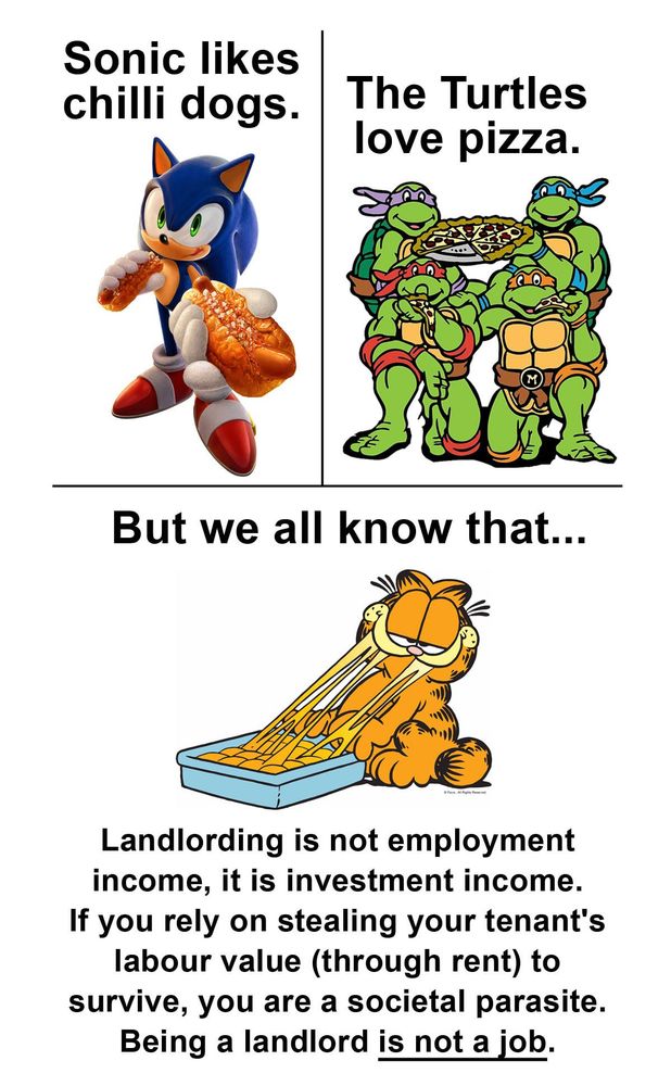 Image of Sonic, eating a chili dog: "Sonic likes chilli dogs."

Image of the TMNT, eating pizza: "The Turtles love pizza."

Image of Garfield, eating a whole tray of lasagna: "But we all know that... Landlording is not employment income, it is investment income. If you rely on stealing your tenant's labor value (through rent) to survive, you are a societal parasite. Being a landlord is not a job."