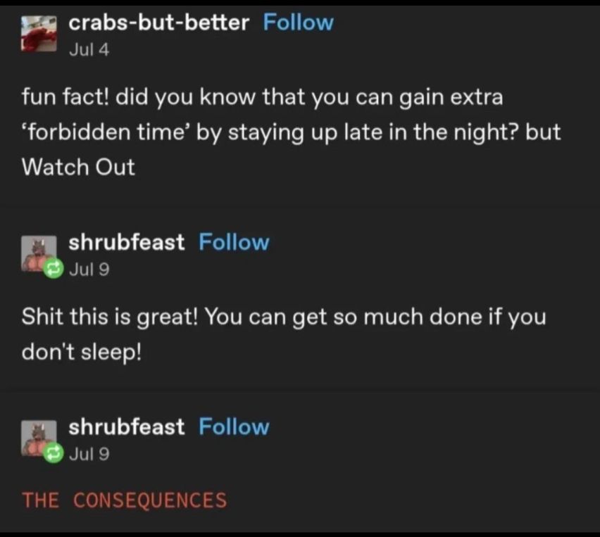crabs-but-better on tumblr: "fun fact! did you know that you can gain extra 'forbidden time' by staying up late in the night? but Watch Out"

shrubfeast: "Shit this is great! You can get so much done if you don't sleep!"

shrubfeast: (in red all caps:) "The Consequences"