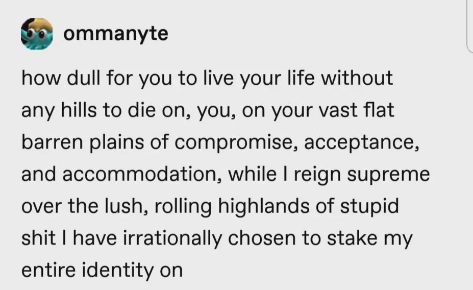 ommanyte on tumblr: "how dull for you to live your life without any hills to die on, you, on your vast flat barren plains of compromise, acceptance, and accommodation, while I reign supreme over the lush, rolling highlands of stupid shit I have irrationally chosen to stake my entire identity on"