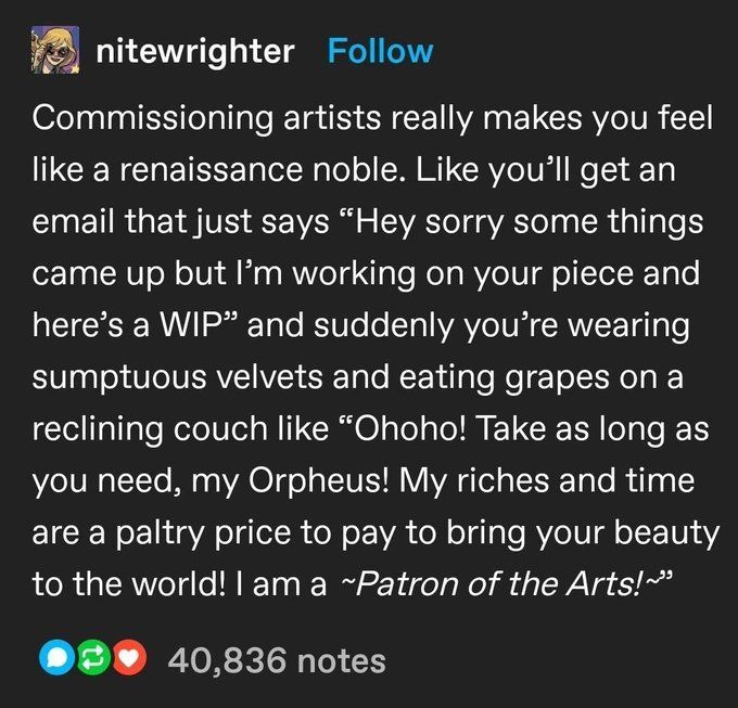 nitewrighter on Tumblr:
"Commissioning artists really makes you feel
like a renaissance noble. Like you'll get an
email that just says "Hey sorry some things
came up but 13m working on your piece and
here's a WIP" and suddenly you're wearing
sumptuous velvets and eating grapes on a
reclining couch like "Ohoho! Take as long as
you need, my Orpheus! My riches and time
are a paltry price to pay to bring your beauty
to the world! I am a -Patron of the Arts!-"