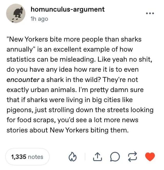 homunculus-argument on tumblr: ""New Yorkers bite more people than sharks annually" is an excellent example of how statistics can be misleading. Like yeah no shit, do you have any idea how rare it is to even encounter a shark in the wild? They're not exactly urban animals. I'm pretty damn sure that if sharks were living in big cities like pigeons, just strolling down the streets looking for food scraps, you'd see a lot more news stories about New Yorkers biting them."