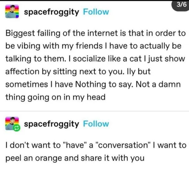 Tumblr:

spacefroggity

Biggest failing of the internet is that in order to
be vibing with my friends I have to actually be
talking to them. I socialize like a cat I just show
affection by sitting next to you. Ily but
sometimes I have Nothing to say. Not a damn
thing going on in my head

spacefroggity

I don't want to "have" a "conversation" I want to
peel an orange and share it with you
