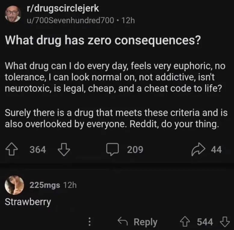 r/drugscirclejerk, u/700Sevenhundred700: "What drug has zero consequences? 
What drug can I do every day, feels very euphoric, no tolerance, I can look normal on, not addictive, isn't neurotoxic, is legal, cheap, and a cheat code to life? Surely there is a drug that meets these criteria and is also overlooked by everyone. Reddit, do your thing."

225mgs: "Strawberry"