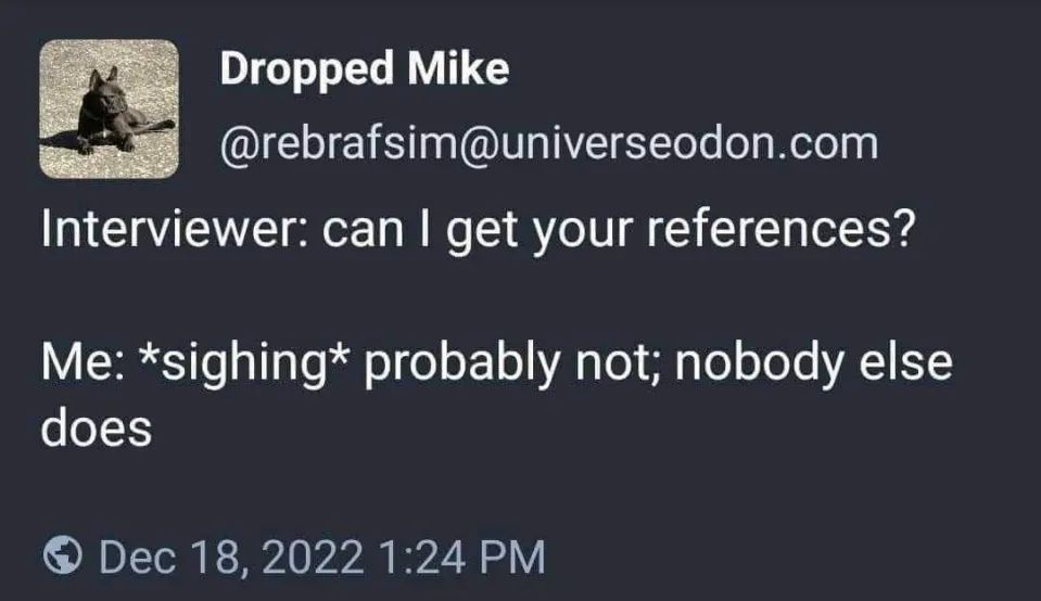Dropped Mike (@rebrafsim@universeodon.com) on Mastodon: 

"Interviewer: can I get your references?

Me: *sighing* probably not; nobody else
does"