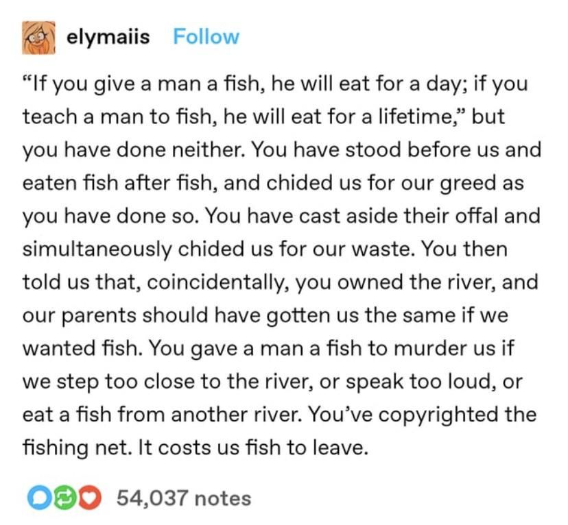 elymaiis on Tumblr:

""If you give a man a fish, he will eat for a day; if you
teach a man to fish, he will eat for a lifetime," but
you have done neither. You have stood before us and
eaten fish after fish, and chided us for our greed as
you have done so. You have cast aside their offal and
simultaneously chided us for our waste. You then
told us that, coincidentally, you owned the river, and
our parents should have gotten us the same if we
wanted fish. You gave a man a fish to murder us if
we step too close to the river, or speak too loud, or
eat a fish from another river. You've copyrighted the
fishing net. It costs us fish to leave."