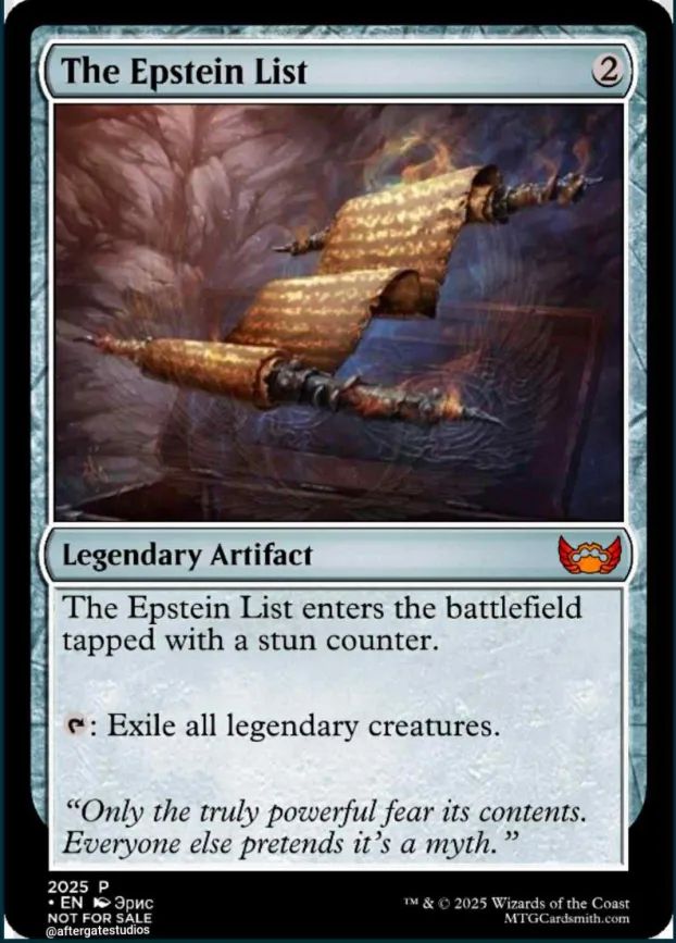A Magic card: "The Epstein List"  (2 colorless mana)

[image of a clearly important floating scroll.]
Legendary Artifact

The Epstein List enters the battlefield tapped with a stun counter.

tap: Exile all legendary creatures.

"Only the truly powerful fear its contents. Everyone else pretends it's a myth."