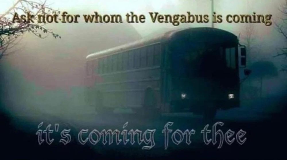 "Ask not for whom the Vengabus is coming"
[image of a Type D flat-nosed school bus, like a Blue Bird "All American FE" in dark greys in a foggy atmosphere, brooding and ominous.]
"it's coming for thee"