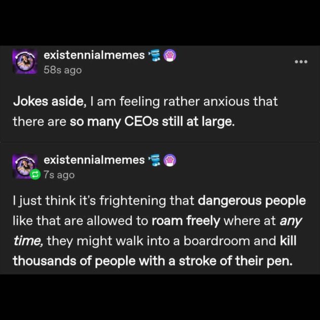 existennialmemes on tumblr: 

"Jokes aside, I am feeling rather anxious that there are so many CEOs still at large." 

"I just think it's frightening that dangerous people like that are allowed to roam freely where at any time, they might walk into a boardroom and kill thousands of people with a stroke of their pen."