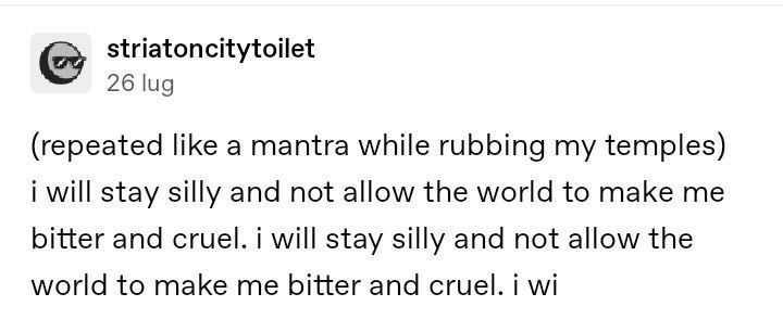 Striatoncitytoilet: (repeated like a mantra while rubbing my temples) "i Will Stay Silly and not allow the world to make me bitter and cruel. i Will Stay Silly and not allow the world to make me bitter and cruel. i Wi"
