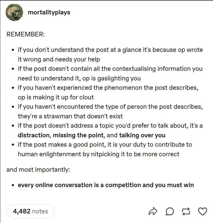 mortalityplays on tumblr: 
"REMEMBER:
• if you don't understand the post at a glance it's because op wrote it wrong and needs your help
• if the post doesn't contain all the contextualising information you need to understand it, op is gaslighting you
• if you haven't experienced the phenomenon the post describes, op is making it up for clout
• if you haven't encountered the type of person the post describes, they're a strawman that doesn't exist
• if the post doesn't address a topic you'd prefer to talk about, it's a distraction, missing the point, and talking over you
• if the post makes a good point, it is your duty to contribute to human enlightenment by nitpicking it to be more correct

and most importantly:

• every online conversation is a competition and you must win"