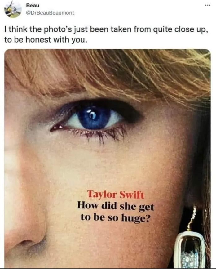 Magazine cover in a tweet by Beau (@DrBeauBeaumont):

"Taylor Swift: How did she get to be so huge?"

Beau's comment: "I think the photo's just been taken from quite close up, to be honest with you."

They're 100% correct, the image is an extreme closeup of Ms. Swift's face.
