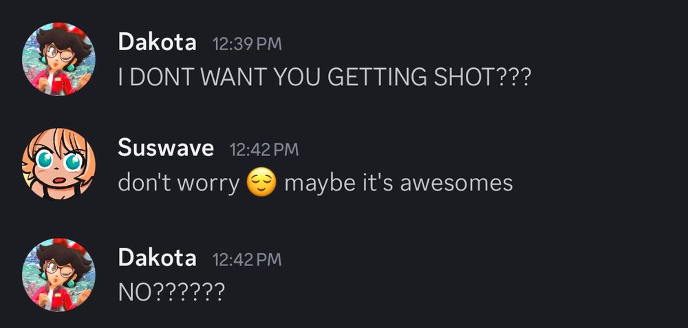 Dakota: 
I DON'T WANT YOU GETTING SHOT???

Suswave:
don't worry 😌 maybe it's awesomes

Dakota:
NO??????