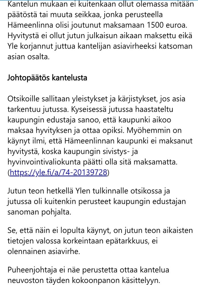 Kantelun mukaan ei kuitenkaan ollut olemassa mitään päätöstä tai muuta seikkaa, jonka perusteella Hämeenlinna olisi joutunut maksamaan 1500 euroa. Hyvitystä ei ollut jutun julkaisun aikaan maksettu eikä Yle korjannut juttua kantelijan asiavirheeksi katsoman asian osalta.

Johtopäätös kantelusta
Otsikoille sallitaan yleistykset ja kärjistykset, jos asia tarkentuu jutussa. Kyseisessä jutussa haastateltu kaupungin edustaja sanoo, että kaupunki aikoo maksaa hyvityksen ja ottaa opiksi. Myöhemmin on käynyt ilmi, että Hämeenlinnan kaupunki ei maksanut hyvitystä, koska kaupungin sivistys- ja hyvinvointivaliokunta päätti olla sitä maksamatta. (https://yle.fi/a/74-20139728)

Jutun teon hetkellä Ylen tulkinnalle otsikossa ja jutussa oli kuitenkin perusteet kaupungin edustajan sanoman pohjalta.

Se, että näin ei lopulta käynyt, on jutun teon aikaisten tietojen valossa korkeintaan epätarkkuus, ei olennainen asiavirhe.

Puheenjohtaja ei näe perustetta ottaa kantelua neuvoston täyden kokoonpanon käsittelyyn.