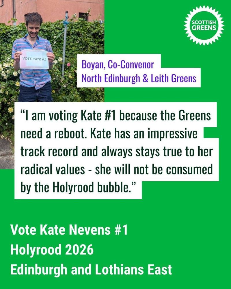 Graphic with a bright green background and a picture of a man in a garden holding a piece of paper with printed text "vote Kate #1"

The top left of the image is the Scottish Greens Logo. 

The text on the graphic is:

Boyan, Co-Convenor North Edinburgh and Leith Greens

"I am voting Kate #1 because the Greens need a reboot. Kate has an impressive track record and always stays true to her radical values - she will not be consumed by the Holyrood bubble."

Vote Kate Nevens #1
Holyrood 2026
Edinburgh and Lothians East