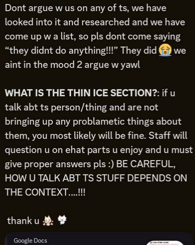 screenshot of discord message. reads, "Dont argue w us on any of ts, we have looked into it and researched and we have come up w a list, so pls dont come saying “they didnt do anything!!!” They did 😭 we aint in the mood 2 argue w yawl 
WHAT IS THE THIN ICE SECTION?: if u talk abt ts person/thing and are not bringing up any problametic things about them, you most likely will be fine. Staff will question u on ehat parts u enjoy and u must give proper answers pls :) BE CAREFUL, HOW U TALK ABT TS STUFF DEPENDS ON THE CONTEXT….!!! 
 thank u" two happy emojis are placed after.