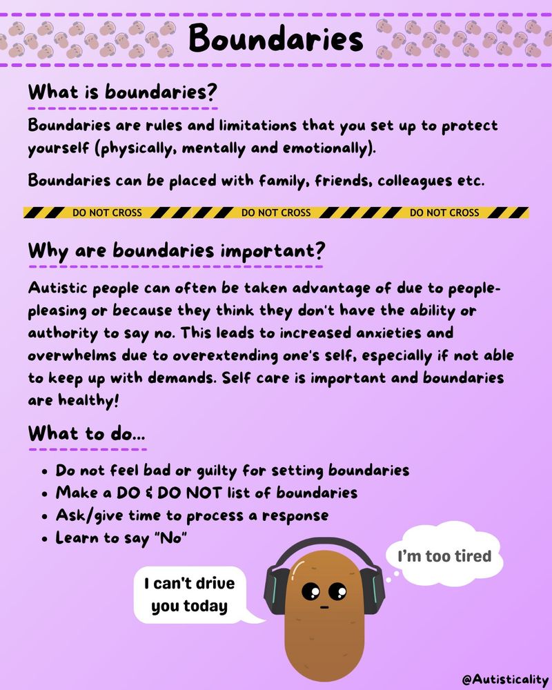 Boundaries are rules and limitations that you set up to protect yourself (physically, mentally and emotionally). Boundaries can be placed with family, friends, colleagues etc.

Autistic people can often be taken advantage of due to people-pleasing or because they think they don't have the ability or authority to say no. This leads to increased anxieties and overwhelms due to overextending one's self, especially if not able to keep up with demands. Self care is important and boundaries are healthy!

Do not feel bad or guilty for setting boundaries
Make a DO & DO NOT list of boundaries 
Ask/give time to process a response
Learn to say "No"