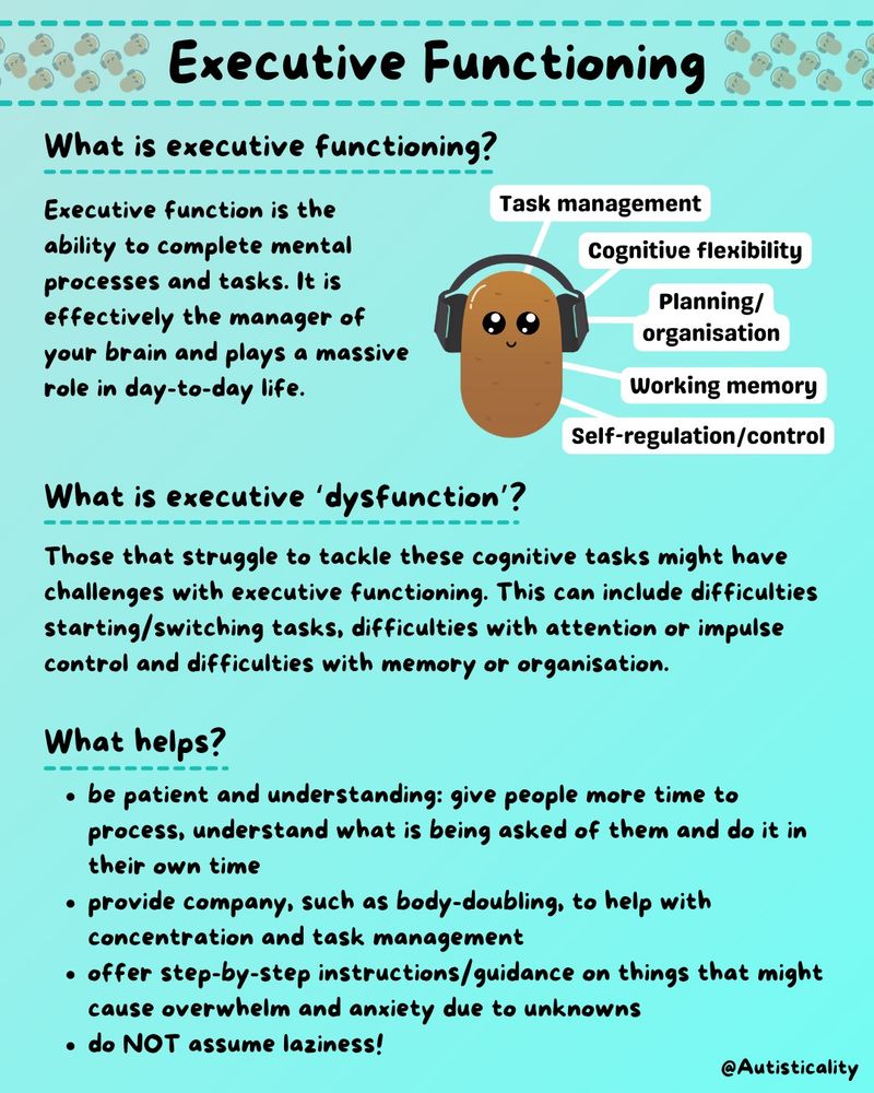 Executive function is the ability to complete mental processes and tasks. It is effectively the manager of your brain and plays a massive role in day-to-day life.

Those that struggle to tackle these cognitive tasks might have challenges with executive functioning. This can include difficulties starting/switching tasks, difficulties with attention or impulse control and difficulties with memory or organisation.

What helps: 
- be patient and understanding: give people more time to process, understand what is being asked of them and do it in their own time
- provide company, such as body-doubling, to help with concentration and task management
- offer step-by-step instructions/guidance on things that might cause overwhelm and anxiety due to unknowns
- do NOT assume laziness!