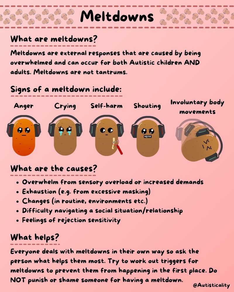 "Meltdowns are external responses that are caused by being overwhelmed and can occur for both Autistic children AND adults. Meltdowns are not tantrums. Signs include anger, crying, self-harm, shouting or involuntary body movements.

Causes include: 
Overwhelm from sensory overload or increased demands
Exhaustion (e.g. from excessive masking)
Changes (in routine, environments etc.)
Difficulty navigating a social situation/relationship
Feelings of rejection sensitivity

Everyone deals with meltdowns in their own way so ask the person what helps them most. Try to work out triggers for meltdowns to prevent them from happening in the first place. Do NOT punish or shame someone for having a meltdown."
Alt text ends