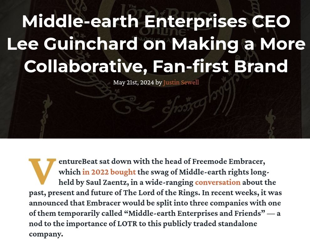 Middle-earth Enterprises CEO Lee Guinchard on Making a More Collaborative, Fan-first Brand
May 21st, 2024 by Justin Sewell

VentureBeat sat down with the head of Freemode Embracer, which in 2022 bought the swag of Middle-earth rights long-held by Saul Zaentz, in a wide-ranging conversation about the past, present and future of The Lord of the Rings. In recent weeks, it was announced that Embracer would be split into three companies with one of them temporarily called “Middle-earth Enterprises and Friends” — a nod to the importance of LOTR to this publicly traded standalone company.

SOURCE: https://www.theonering.net/torwp/2024/05/21/118447-middle-earth-enterprises-ceo-lee-guinchard-on-making-a-more-collaborative-fan-first-brand/