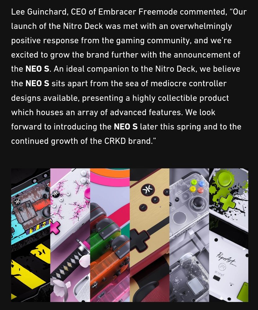 Lee Guinchard, CEO of Embracer Freemode commented, “Our launch of the Nitro Deck was met with an overwhelmingly positive response from the gaming community, and we’re excited to grow the brand further with the announcement of the NEO S. An ideal companion to the Nitro Deck, we believe the NEO S sits apart from the sea of mediocre controller designs available, presenting a highly collectible product which houses an array of advanced features. We look forward to introducing the NEO S later this spring and to the continued growth of the CRKD brand.”