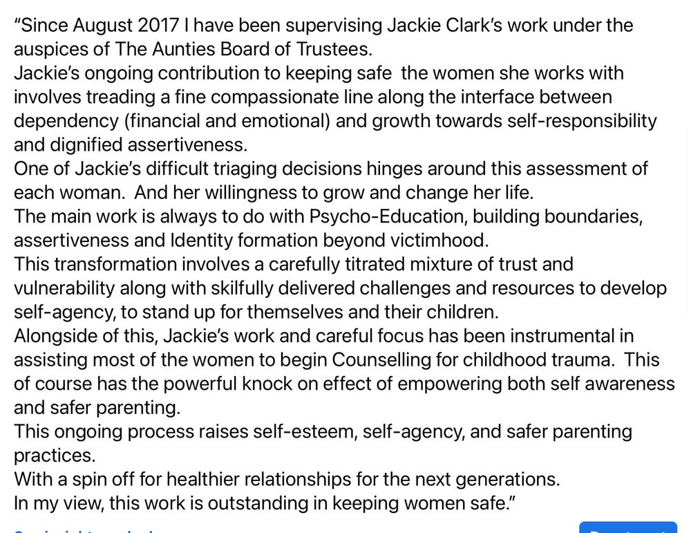 
“Since August 2017 I have been supervising Jackie Clark’s work under the auspices of The Aunties Board of Trustees.
Jackie’s ongoing contribution to keeping safe  the women she works with  involves treading a fine compassionate line along the interface between dependency (financial and emotional) and growth towards self-responsibility and dignified assertiveness.  
One of Jackie’s difficult triaging decisions hinges around this assessment of each woman.  And her willingness to grow and change her life.
The main work is always to do with Psycho-Education, building boundaries, assertiveness and Identity formation beyond victimhood.  
This transformation involves a carefully titrated mixture of trust and vulnerability along with skilfully delivered challenges and resources to develop self-agency, to stand up for themselves and their children.
Alongside of this, Jackie’s work and careful focus has been instrumental in assisting most of the women to begin Counselling for childhood trauma.  This of course has the powerful knock on effect of empowering both self awareness and safer parenting.
This ongoing process raises self-esteem, self-agency, and safer parenting practices.  
With a spin off for healthier relationships for the next generations.
In my view, this work is outstanding in keeping women safe.”