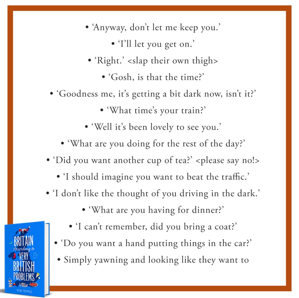 • 'Anyway, don't let me keep you?'
• 'I'll let you get on?'
• 'Right. < slap their own thigh>
• 'Gosh, is that the time?'
• 'Goodness me, it's getting a bit dark now, isn't it?'
• 'What time's your train?'
• 'Well it's been lovely to see you?'
• 'What are you doing for the rest of the day?'
• 'Did you want another cup of tea?' ‹ please say no!>
• 'I should imagine you want to beat the traffic.'
• 'I don't like the thought of you driving in the dark?
• 'What are you having for dinner?'
• 'I can't remember, did you bring a coat?'
• 'Do you want a hand putting things in the car?'